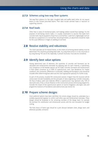 13
Schemes using two-way floor systems
Two-way floor systems (i.e. flat slabs, troughed slabs and waffle slabs) either do not require
beams or else include prescribed beams. Their data include ultimate loads or reactions to
supporting columns.
Roof loads
Other than in areas of mechanical plant, roof loadings seldom exceed floor loadings. For the
purposes of estimating column loads, it is usually conservative to assume that loads from
concrete roofs may be equated to those from a normal floor. Loads from a lightweight roof can
be taken as a proportion of a normal floor. Around perimeters, an adjustment should be made
for the usual difference in height of cladding at roof level.
Resolve stability and robustness
The charts and data are for braced frames, so the means of achieving lateral stability must be
determined.This may be by providing shear walls, by using frame action in in-situ structures or
by using bracing. The use of ties, especially in precast structures, must also be considered.
Identify best value options
Having determined sizes of elements, the quantities of concrete and formwork can be
calculated and reinforcement estimated. By applying rates for each material, a rudimentary
cost comparison of the feasible options can be made. Concrete, formwork and reinforcement
in floor plates constitute up to 90% of superstructure costs. Due allowances for market
conditions, site constraints, differences in timescales, cladding and foundation costs should be
included when determining best value and the most appropriate option(s) for further study.
As part of this process, visualize the construction process. Imagine how the structure will be
constructed. Consider buildability and the principles of value engineering. Consider timescales,
the flow of labour, plant and materials. Whilst a superstructure may represent only 10% of
new build costs, it has a critical influence on the construction process and ensuing programme.
Consider the impact of the superstructure options on service integration, also types, sizes and
programme durations of foundations and substructures (see Section 9).
Prepare scheme designs
Once preferred options have been identified, full scheme design should be undertaken by a
suitably experienced engineer to confirm and refine sizes and reinforcement estimates. These
designs should be forwarded to the remaining members of the design team, for example
the architect for coordination and dimensional control, and the cost consultant for budget
costing.
The final choice of frame type should be a joint decision between client, design team, and
whenever possible, contractor.
2.7.3
2.7.4
2.8
2.9
2.10
Using the charts and data
 
