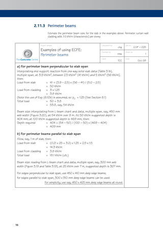 16
Perimeter beams
Estimate the perimeter beam sizes for the slab in the examples above. Perimeter curtain wall
cladding adds 3.0 kN/m (characteristic) per storey.
Project details
Examples of using ECFE:
Perimeter beams
Calculated by
chg
Job no.
CCIP – 025
Checked by
rmw
Sheet no.
1
Client
TCC
Date
Oct 08
a) For perimeter beam perpendicular to slab span
Interpolating end support reaction from one-way solid slab data (Table 3.1b),
multiple span, at 3.9 kN/m2, between 2.5 kN/m2 (41 kN/m) and 5 kN/m2 (56 kN/m),
then:
Load from slab = 41 + (3.9 – 2.5) x (56 – 41) / (5.0 – 2.5)
= 50 kN/m
Load from cladding = 3 x 1.25
= 3.8 kN/m
(Note the use of Exp. (6.10b) is assumed, so gG = 1.25 (See Section 8.1)
Total load = 50 + 3.8
= 53.8, say, 54 kN/m
Beam size: interpolating from L-beam chart and data, multiple span, say, 450 mm
web width (Figure 3.20), at 54 kN/m over 8 m. At 50 kN/m suggested depth is
404 mm; at 100 kN/m suggested depth is 469 mm, then:
Depth required = 404 + (54 – 50) / (100 – 50) x (469 – 404)
= 409 mm
b) For perimeter beams parallel to slab span
Allow, say, 1 m of slab, then:
Load from slab = (0.21 x 25 + 3.2) x 1.25 + 2.5 x 1.5
= 14.3 kN/m
Load from cladding = 3.8 kN/m
Total load = 18.1 kN/m (ult.)
Beam size: reading from L-beam chart and data, multiple span, say, 300 mm web
width (Figure 3.19 and Table 3.19), at 25 kN/m over 7 m, suggested depth is 307 mm.
For edges perpendicular to slab span, use 450 x 410 mm deep edge beams;
for edges parallel to slab span, 300 x 310 mm deep edge beams can be used.
For simplicity, use say, 450 x 425 mm deep edge beams all round.
2.11.3
 