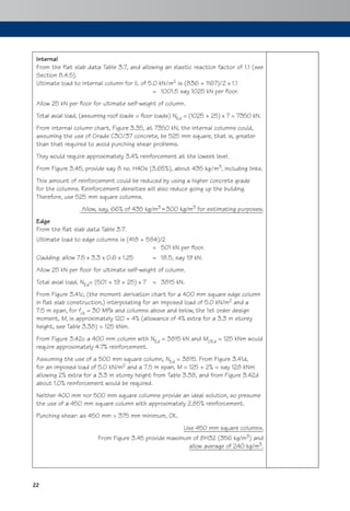 22
Internal
From the flat slab data Table 3.7, and allowing an elastic reaction factor of 1.1 (see
Section 8.4.5).
Ultimate load to internal column for IL of 5.0 kN/m2 is (836 + 1167)/2 x 1.1
= 1001.5 say 1025 kN per floor.
Allow 25 kN per floor for ultimate self-weight of column.
Total axial load, (assuming roof loads = floor loads) NEd = (1025 + 25) x 7 = 7350 kN.
From internal column chart, Figure 3.35, at 7350 kN, the internal columns could,
assuming the use of Grade C30/37 concrete, be 525 mm square, that is, greater
than that required to avoid punching shear problems.
They would require approximately 3.4% reinforcement at the lowest level.
From Figure 3.45, provide say 8 no. H40s (3.65%), about 435 kg/m3, including links.
This amount of reinforcement could be reduced by using a higher concrete grade
for the columns. Reinforcement densities will also reduce going up the building.
Therefore, use 525 mm square columns.
Allow, say, 66% of 435 kg/m3 300 kg/m3 for estimating purposes.
Edge
From the flat slab data Table 3.7.
Ultimate load to edge columns is (418 + 584)/2
= 501 kN per floor.
Cladding: allow 7.5 x 3.3 x 0.6 x 1.25 = 18.5, say 19 kN.
Allow 25 kN per floor for ultimate self-weight of column.
Total axial load, NEd= (501 + 19 + 25) x 7 = 3815 kN.
From Figure 3.41c, (the moment derivation chart for a 400 mm square edge column
in flat slab construction,) interpolating for an imposed load of 5.0 kN/m2 and a
7.5 m span, for fck = 30 MPa and columns above and below, the 1st order design
moment, M, is approximately 120 + 4% (allowance of 4% extra for a 3.3 m storey
height, see Table 3.38) = 125 kNm.
From Figure 3.42c a 400 mm column with NEd = 3815 kN and M0Ed = 125 kNm would
require approximately 4.7% reinforcement.
Assuming the use of a 500 mm square column, NEd = 3815. From Figure 3.41d,
for an imposed load of 5.0 kN/m2 and a 7.5 m span, M = 125 + 2% = say 128 kNm
allowing 2% extra for a 3.3 m storey height from Table 3.38, and from Figure 3.42d
about 1.0% reinforcement would be required.
Neither 400 mm nor 500 mm square columns provide an ideal solution, so presume
the use of a 450 mm square column with approximately 2.85% reinforcement.
Punching shear: as 450 mm > 375 mm minimum, OK.
Use 450 mm square columns.
From Figure 3.45 provide maximum of 8H32 (356 kg/m3) and
allow average of 240 kg/m3.
 