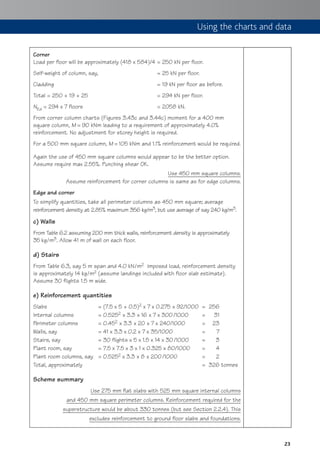 23
Corner
Load per floor will be approximately (418 x 584)/4 = 250 kN per floor.
Self-weight of column, say, = 25 kN per floor.
Cladding = 19 kN per floor as before.
Total = 250 + 19 + 25 = 294 kN per floor.
NEd = 294 x 7 floors = 2058 kN.
From corner column charts (Figures 3.43c and 3.44c) moment for a 400 mm
square column, M ≈ 90 kNm leading to a requirement of approximately 4.0%
reinforcement. No adjustment for storey height is required.
For a 500 mm square column, M ≈ 105 kNm and 1.1% reinforcement would be required.
Again the use of 450 mm square columns would appear to be the better option.
Assume require max 2.55%. Punching shear OK.
Use 450 mm square columns.
Assume reinforcement for corner columns is same as for edge columns.
Edge and corner
To simplify quantities, take all perimeter columns as 450 mm square; average
reinforcement density at 2.85% maximum 356 kg/m3, but use average of say 240 kg/m3.
c) Walls
From Table 6.2 assuming 200 mm thick walls, reinforcement density is approximately
35 kg/m3. Allow 41 m of wall on each floor.
d) Stairs
From Table 6.3, say 5 m span and 4.0 kN/m2 imposed load, reinforcement density
is approximately 14 kg/m2 (assume landings included with floor slab estimate).
Assume 30 flights 1.5 m wide.
e) Reinforcement quantities
Slabs = (7.5 x 5 + 0.5)2 x 7 x 0.275 x 92/1000 = 256
Internal columns = 0.5252 x 3.3 x 16 x 7 x 300/1000 = 31
Perimeter columns = 0.452 x 3.3 x 20 x 7 x 240/1000 = 23
Walls, say = 41 x 3.3 x 0.2 x 7 x 35/1000 = 7
Stairs, say = 30 flights x 5 x 1.5 x 14 x 30/1000 = 3
Plant room, say = 7.5 x 7.5 x 3 x 1 x 0.325 x 80/1000 = 4
Plant room columns, say = 0.5252 x 3.3 x 8 x 200/1000 = 2
Total, approximately = 326 tonnes
Scheme summary
Use 275 mm flat slabs with 525 mm square internal columns
and 450 mm square perimeter columns. Reinforcement required for the
superstructure would be about 330 tonnes (but see Section 2.2.4). This
excludes reinforcement to ground floor slabs and foundations.
Using the charts and data
 
