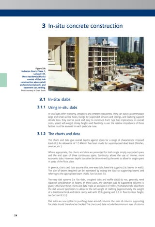 24
In-situ concrete construction
In-situ slabs
Using in-situ slabs
In-situ slabs offer economy, versatility and inherent robustness. They can easily accommodate
large and small service holes, fixings for suspended services and ceilings, and cladding support
details. Also, they can be quick and easy to construct. Each type has implications on overall
costs, speed, self-weight, storey heights and flexibility in use: the relative importance of these
factors must be assessed in each particular case.
The charts and data
The charts and data give overall depths against spans for a range of characteristic imposed
loads (IL). An allowance of 1.5 kN/m2 has been made for superimposed dead loads (finishes,
services, etc.).
Where appropriate, the charts and data are presented for both single simply supported spans
and the end span of three continuous spans. Continuity allows the use of thinner, more
economic slabs. However, depths can often be determined by the need to allow for single spans
in parts of the floor plate.
In general, charts and data assume that one-way slabs have line supports (i.e. beams or walls).
The size of beams required can be estimated by noting the load to supporting beams and
referring to the appropriate beam charts. See Section 2.6.
Two-way slab systems (i.e. flat slabs, troughed slabs and waffle slabs) do not, generally, need
separate consideration of beams. In these cases, the ultimate load to supporting columns is
given. Otherwise these charts and data make an allowance of 10 kN/m characteristic load from
the slab around perimeters to allow for the self-weight of cladding (approximately the weight
of a traditional brick-and-block cavity wall with 25% glazing and 3.5 m floor-to-floor height;
see Section 8.3.3.).
Flat slabs are susceptible to punching shear around columns: the sizes of columns supporting
flat slabs should therefore be checked.The charts and data include the minimum sizes of column
Figure 3.A
Indescon Court, Phase 1,
London E14.
These residential blocks
consist of flat slab
construction above retail
and commercial units and
basement car parking.
Photo courtesy of Grant Smith
3
3.1
3.1.1
3.1.2
 