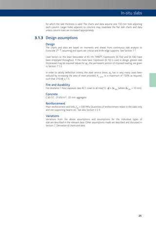 25
for which the slab thickness is valid. The charts and data assume one 150 mm hole adjoining
each column. Larger holes adjacent to columns may invalidate the flat slab charts and data
unless column sizes are increased appropriately.
Design assumptions
Design
The charts and data are based on moments and shears from continuous slab analysis to
Eurocode 2[2, 3], assuming end spans are critical and knife-edge supports. See Section 7.1.
Load factors to the least favourable of BS EN 1990[9], Expressions (6.10a) and (6.10b) have
been employed throughout. If the more basic Expression (6.10) is used in design, greater slab
thicknesses may be required.Values for c2, the permanent portion of imposed loading, are given
in Section 7.1.3.
In order to satisfy deflection criteria, the steel service stress, ss, has in very many cases been
reduced by increasing the area of steel provided, As, prov to a maximum of 150% as required,
such that 310/ss ≤ 1.5.
Fire and durability
Fire resistance 1 hour; exposure class XC1; cover to all max[15; f] + Dcdev (where Dcdev = 10 mm).
Concrete
C30/37; 25 kN/m3; 20 mm aggregate.
Reinforcement
Main reinforcement and links, fyk = 500 MPa.Quantities of reinforcement relate to the slabs only
and not supporting beams etc. See also Section 2.2.4.
Variations
Variations from the above assumptions and assumptions for the individual types of
slab are described in the relevant data. Other assumptions made are described and discussed in
Section 7, Derivation of charts and data.
3.1.3
In-situ slabs
 