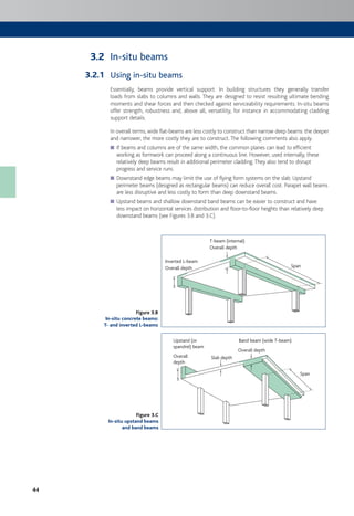 44
In-situ beams
Using in-situ beams
Essentially, beams provide vertical support. In building structures they generally transfer
loads from slabs to columns and walls. They are designed to resist resulting ultimate bending
moments and shear forces and then checked against serviceability requirements. In-situ beams
offer strength, robustness and, above all, versatility, for instance in accommodating cladding
support details.
In overall terms, wide flat-beams are less costly to construct than narrow deep beams: the deeper
and narrower, the more costly they are to construct.The following comments also apply.
If beams and columns are of the same width, the common planes can lead to efficient■
working as formwork can proceed along a continuous line. However, used internally, these
relatively deep beams result in additional perimeter cladding.They also tend to disrupt
progress and service runs.
Downstand edge beams may limit the use of flying form systems on the slab. Upstand■
perimeter beams (designed as rectangular beams) can reduce overall cost. Parapet wall beams
are less disruptive and less costly to form than deep downstand beams.
Upstand beams and shallow downstand band beams can be easier to construct and have■
less impact on horizontal services distribution and floor-to-floor heights than relatively deep
downstand beams (see Figures 3.B and 3.C).
Span
Inverted L-beam
T-beam (internal)
Overall depth
Overall depth
Span
Band beam (wide T-beam)Upstand (or
spandrel) beam
Overall
depth
Slab depth
Overall depth
3.2
3.2.1
Figure 3.B
In-situ concrete beams:
T- and inverted L-beams
Figure 3.C
In-situ upstand beams
and band beams
 