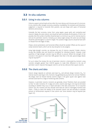 72
In-situ columns
Using in-situ columns
Columns support vertical loads and are often the most obvious and intrusive part of a structure.
In-situ columns offer strength, economy, versatility, mouldability, fire resistance and robustness.
Judgement is required to reconcile their position, size and shape with spans of horizontal
elements and economy.
Generally the best economy comes from using regular square grids and constantly-sized
columns. Ideally, the same column size should be used at all levels at all locations. If this is not
possible, then the number of profiles should be kept to a minimum, e.g. one for internal columns
and one for perimeter columns. Certainly up to about eight storeys, the same size and shape
should be used throughout a column’s height.The outside of edge columns should be flush with
or inboard from the edges of slabs.
Chases, service penetrations and horizontal offsets should be avoided. Offsets are the cause of
costly transition beams, which can be very disruptive to site progress.
Using high-strength concrete can decrease the size of columns required. Smaller columns
occupy less lettable area and should be considered for individual projects. However, small
quantities of high-strength concrete may be difficult to procure. Where the strength of the
concrete in the column is more than 40% greater than that in the slab, special design details
may be required[10].
For up to about five storeys the size of perimeter columns is dominated by moment: using
concrete strengths greater than C40/50 appears to make little difference to the size of
perimeter column required. Rectangular columns can be less obtrusive than square columns.
The charts and data
Column design depends on ultimate axial load, NEd, and ultimate design moment, MEd. For
internal columns (see Figure 3.D), moments may generally be assumed to be nominal.Therefore
the design chart for braced internal columns (Figure 3.35) gives square sizes against total
ultimate axial load for a range of reinforcing steel contents.
However, in perimeter columns moments are generally critical. Therefore charts are provided
so that 1st order moments, M, in edge and corner columns (see Figure 3.E) may be estimated
according to whether they occur in beam-and-slab or flat slab construction. For an assumed
column size, this moment and the ultimate axial load are used to interrogate moment:load
charts – firstly to check the validity of the assumed column size and secondly to estimate
amount of reinforcement required in that column size. Some iteration may be required (see
Figure 3.E).
Edge
Corner
Edge
Internal
3.3
3.3.1
3.3.2
Figure 3.D
Internal, edge
and corner columns
 