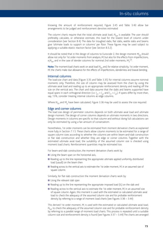 73
In-situ columns
Knowing the amount of reinforcement required, Figure 3.45 and Table 3.40 allow bar
arrangements to be judged and reinforcement densities estimated.
The column charts require that the total ultimate axial load, NEd, is available. The user should
preferably calculate, or otherwise estimate, this load for the lowest level of column under
consideration (see Section 8.4). The data for troughed slabs, flat slabs, wattle slabs and beams
give ‘ultimate loads to support or columns’ per floor. These figures may be used subject to
applying a suitable elastic reaction factor (see Section 8.3.2).
It should be noted that in the design of columns to Eurocode 2, the design moment MEd should
allow not only for 1st order moments from analysis, M, but also for the effects from imperfections,
eiNEd, and in the case of slender columns for nominal 2nd order moments, M2
[7].
Note:The moment:load charts work on axial load NEd and, for relative simplicity, 1st order moment,
M; the charts make due allowance for the effects of imperfections, slenderness and biaxial bending.
Internal columns
The load:size chart and data (Figure 3.35 and Table 3.35) for internal columns assume nominal
moments only. Therefore, the size of column may be assessed from the chart by using the
ultimate axial load and reading up to an appropriate reinforcement density and reading off the
size on the vertical axis. The chart and data assume that the slabs and beams supported have
equal spans in each orthogonal direction (i.e. ly1 = ly2 and lz1 = lz2). If spans differ by more than,
say, 15%, consider treating internal columns as edge columns.
Where NEd and My have been calculated, Figure 3.36 may be used to assess the size required.
Edge and corner columns
The load:size design of perimeter columns depends on both ultimate axial load and ultimate
design moment.The design of corner columns depends on ultimate moments in two directions.
Design moments in columns are specific to that column and without doing full calculations can
only be estimated by using a fair amount of conservatism.
Nonetheless, 1st order moments can be estimated from moment derivation charts as explained
more fully in Section 7.1.5.These charts allow column moments to be estimated for a range of
square column sizes according to whether the columns are within beam-and-slab construction
or flat slab construction and whether they are edge or corner columns. Together with the
estimated ultimate axial load, the suitability of the assumed column size is checked using
moment:load charts. Reinforcement quantities may be estimated too.
For beam-and-slab construction, the moment derivation charts work by:
Using the beam span on the horizontal axis,■
Reading up to the line representing the appropriate ultimate applied uniformly distributed■
load (uaudl) on the beam then
Reading across to the vertical axis to estimate the 1st order moment,■ M, in an assumed size of
square column.
Similarly, for flat slab construction the moment derivation charts work by:
Using the relevant slab span■
Reading up to the line representing the appropriate imposed load (IL) on the slab and■
Reading across to the vertical axis to estimate the 1st order moment,■ M, in an assumed size
of square column. Again, this moment is used with the estimated or calculated ultimate axial
load to check the adequacy of the assumed column size and for probable reinforcement
density by referring to a range of moment:load charts (see Figures 3.38 – 3.44)
This derived 1st order moment, M, is used with the estimated or calculated ultimate axial load,
NEd, to check the adequacy of the assumed column size and for probable reinforcement density
by referring to a parallel range of moment:load charts. This process is repeated until a suitable
column size and reinforcement density is found (see Figures 3.37 – 3.44)The charts are arranged
 