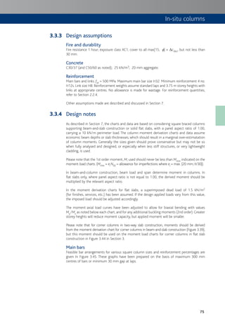 75
In-situ columns
Design assumptions
Fire and durability
Fire resistance 1 hour; exposure class XC1; cover to all max[15; f] + Dcdev, but not less than
30 mm.
Concrete
C30/37 (and C50/60 as noted); 25 kN/m3; 20 mm aggregate.
Reinforcement
Main bars and links: fyk = 500 MPa. Maximum main bar size H32. Minimum reinforcement 4 no.
H12s. Link size H8. Reinforcement weights assume standard laps and 3.75 m storey heights with
links at appropriate centres. No allowance is made for wastage. For reinforcement quantities,
refer to Section 2.2.4.
Other assumptions made are described and discussed in Section 7.
Design notes
As described in Section 7, the charts and data are based on considering square braced columns
supporting beam-and-slab construction or solid flat slabs, with a panel aspect ratio of 1.00,
carrying a 10 kN/m perimeter load. The column moment derivation charts and data assume
economic beam depths or slab thicknesses, which should result in a marginal over-estimatation
of column moments. Generally the sizes given should prove conservative but may not be so
when fully analysed and designed, or especially when less stiff structures, or very lightweight
cladding, is used.
Please note that the 1st order moment, M, used should never be less than Mmin indicated on the
moment:load charts. (Mmin = eiNEd = allowance for imperfections where ei = max. {20 mm; h/30}).
In beam-and-column construction, beam load and span determine moment in columns. In
flat slabs only, where panel aspect ratio is not equal to 1.00, the derived moment should be
multiplied by the relevant aspect ratio.
In the moment derivation charts for flat slabs, a superimposed dead load of 1.5 kN/m2
(for finishes, services, etc.) has been assumed. If the design applied loads vary from this value,
the imposed load should be adjusted accordingly.
The moment:axial load curves have been adjusted to allow for biaxial bending with values
My/Mz as noted below each chart, and for any additional buckling moments (2nd order).Greater
storey heights will reduce moment capacity, but applied moment will be smaller.
Please note that for corner columns in two-way slab construction, moments should be derived
from the moment derivation chart for corner columns in beam-and-slab construction (Figure 3.39),
but this moment should be used on the moment:load charts for corner columns in flat slab
construction in Figure 3.44 in Section 3.
Main bars
Feasible bar arrangements for various square column sizes and reinforcement percentages are
given In Figure 3.45. These graphs have been prepared on the basis of maximum 300 mm
centres of bars or minimum 30 mm gap at laps.
3.3.3
3.3.4
 
