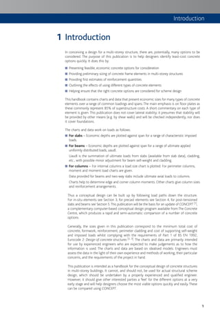 Introduction
1
Introduction
In conceiving a design for a multi-storey structure, there are, potentially, many options to be
considered. The purpose of this publication is to help designers identify least-cost concrete
options quickly. It does this by:
Presenting feasible, economic concrete options for consideration■
Providing preliminary sizing of concrete frame elements in multi-storey structures■
Providing first estimates of reinforcement quantities■
Outlining the effects of using different types of concrete elements■
Helping ensure that the right concrete options are considered for scheme design■
This handbook contains charts and data that present economic sizes for many types of concrete
elements over a range of common loadings and spans.The main emphasis is on floor plates as
these commonly represent 85% of superstructure costs. A short commentary on each type of
element is given. This publication does not cover lateral stability; it presumes that stability will
be provided by other means (e.g. by shear walls) and will be checked independently, nor does
it cover foundations.
The charts and data work on loads as follows: data work on loads:
■ For slabs – Economic depths are plotted against span for a range of characteristic imposed
loads.
■ For beams – Economic depths are plotted against span for a range of ultimate applied
uniformly distributed loads, uaudl.
Uaudl is the summation of ultimate loads from slabs (available from slab data), cladding,
etc., with possible minor adjustment for beam self-weight and cladding.
■ For columns – For internal columns a load:size chart is plotted. For perimeter columns,
moment and moment:load charts are given.
Data provided for beams and two-way slabs include ultimate axial loads to columns.
Charts help to determine edge and corner column moments. Other charts give column sizes
and reinforcement arrangements.
Thus a conceptual design can be built up by following load paths down the structure.
For in-situ elements see Section 3, for precast elements see Section 4, for post-tensioned
slabs and beams see Section 5.This publication will be the basis for an update of CONCEPT [1],
a complementary computer-based conceptual design program available from The Concrete
Centre, which produces a rapid and semi-automatic comparison of a number of concrete
options.
Generally, the sizes given in this publication correspond to the minimum total cost of
concrete, formwork, reinforcement, perimeter cladding and cost of supporting self-weight
and imposed loads whilst complying with the requirements of Part 1 of BS EN 1992,
Eurocode 2: Design of concrete structures [2, 3]. The charts and data are primarily intended
for use by experienced engineers who are expected to make judgements as to how the
information is used. The charts and data are based on idealised models. Engineers must
assess the data in the light of their own experience and methods of working, their particular
concerns, and the requirements of the project in hand.
This publication is intended as a handbook for the conceptual design of concrete structures
in multi-storey buildings. It cannot, and should not, be used for actual structural scheme
design, which should be undertaken by a properly experienced and qualified engineer.
However, it should give other interested parties a ‘feel’ for the different options at a very
early stage and will help designers choose the most viable options quickly and easily.These
can be compared using CONCEPT.
1
 