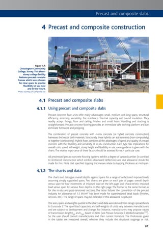 87
Precast and composite slabs
Precast and composite construction
Precast and composite slabs
Using precast and composite slabs
Precast concrete floor units offer many advantages: small, medium and long spans, structural
efficiency, economy, versatility, fire resistance, thermal capacity and sound insulation. They
readily accept fixings, floor and ceiling finishes and small holes. Handling and stacking is
straightforward. Precast concrete flooring provides an immediate safe working platform and can
eliminate formwork and propping.
The combination of precast concrete with in-situ concrete (or hybrid concrete construction)
harnesses the best of both materials. Structurally, these hybrids can act separately (non-compositely)
or together (compositely). Hybrid floors combine all the advantages of speed and quality of precast
concrete with the flexibility and versatility of in-situ construction. Each type has implications for
overall costs, speed, self-weight, storey height and flexibility in use; some guidance is given with the
charts.The relative importance of these factors should be assessed for each particular case.
All prestressed precast concrete flooring systems exhibit a degree of upward camber (in contrast
to reinforced construction which exhibits downward deflection) and due allowance should be
made for this. Note that specified topping thicknesses relate to topping thickness at mid-span.
The charts and data
The charts and data give overall depths against spans for a range of unfactored imposed loads
assuming simply supported spans. Two charts are given on each pair of pages: overall depth
versus span for four increments of imposed load on the left page, and characteristic imposed
load versus span for various floor depths on the right page. The former is the same format as
for the in-situ and post-tensioned sections. The latter follows the convention of the precast
industry. An allowance of 1.5 kN/m2 has been made for superimposed dead loads (finishes,
services, etc.). The range of spans may be extended if this allowance is reduced.
The sizes,spans and weights quoted in the charts and data were derived from design spreadsheets
to Eurocode 2. The span/load capacities and self-weights of units vary between manufacturers
and are subject to development and change. For instance, manufacturers may propose values
of transmission length Lpt and Lbpc based on tests (see Precast Eurocode 2:Worked examples[11]).
So the user should consult manufacturers and their current literature. The thicknesses given
in the tables are measured overall, whether they include the structural toppings or not.
Figure 4.A
Chessington Community
College, Surrey. This three-
storey college facility
features precast concrete
frames which were chosen
for clear spans to provide
flexibility of use now
and in the future.
Photo courtesy of Composite Ltd.
4
4.1
4.1.1
4.1.2
 