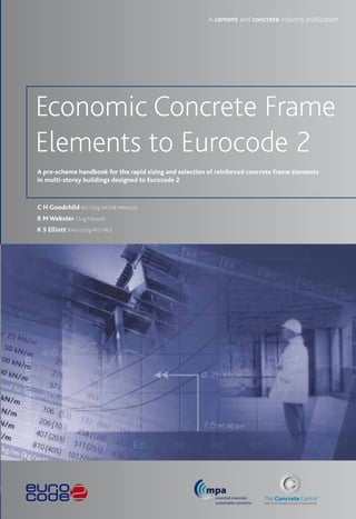 C H Goodchild BSc CEng MCIOB MIStructE
R M Webster CEng FIStructE
K S Elliott BTech CEng PhD MICE
Economic Concrete Frame
Elements to Eurocode 2
A cement and concrete industry publication
A pre-scheme handbook for the rapid sizing and selection of reinforced concrete frame elements
in multi-storey buildings designed to Eurocode 2
mpa
essential materials
sustainable solutions
 