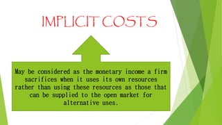 IMPLICIT COSTS

May be considered as the monetary income a firm
sacrifices when it uses its own resources
rather than using these resources as those that
can be supplied to the open market for
alternative uses.

 