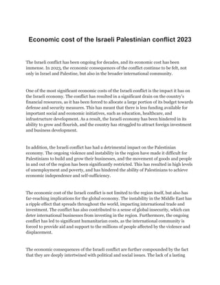 Economic cost of the Israeli Palestinian conflict 2023
The Israeli conflict has been ongoing for decades, and its economic cost has been
immense. In 2023, the economic consequences of the conflict continue to be felt, not
only in Israel and Palestine, but also in the broader international community.
One of the most significant economic costs of the Israeli conflict is the impact it has on
the Israeli economy. The conflict has resulted in a significant drain on the country’s
financial resources, as it has been forced to allocate a large portion of its budget towards
defense and security measures. This has meant that there is less funding available for
important social and economic initiatives, such as education, healthcare, and
infrastructure development. As a result, the Israeli economy has been hindered in its
ability to grow and flourish, and the country has struggled to attract foreign investment
and business development.
In addition, the Israeli conflict has had a detrimental impact on the Palestinian
economy. The ongoing violence and instability in the region have made it difficult for
Palestinians to build and grow their businesses, and the movement of goods and people
in and out of the region has been significantly restricted. This has resulted in high levels
of unemployment and poverty, and has hindered the ability of Palestinians to achieve
economic independence and self-sufficiency.
The economic cost of the Israeli conflict is not limited to the region itself, but also has
far-reaching implications for the global economy. The instability in the Middle East has
a ripple effect that spreads throughout the world, impacting international trade and
investment. The conflict has also contributed to a sense of global insecurity, which can
deter international businesses from investing in the region. Furthermore, the ongoing
conflict has led to significant humanitarian costs, as the international community is
forced to provide aid and support to the millions of people affected by the violence and
displacement.
The economic consequences of the Israeli conflict are further compounded by the fact
that they are deeply intertwined with political and social issues. The lack of a lasting
 