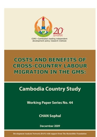 Cambodia Country Study
Working Paper Series No. 44
CHAN Sophal
December 2009
COSTS AND BENEFITS OF
CROSS-COUNTRY LABOUR
MIGRATION IN THE GMS:
Development Analysis Network (DAN) with support from The Rockefeller Foundation
CDRI—Cambodia’s leading independent
development policy research institute
 