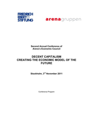 Second Annual Conference of
         Arena’s Economic Council


        DECENT CAPITALISM
CREATING THE ECONOMIC MODEL OF THE
              FUTURE


       Stockholm, 3rd November 2011




              Conference Program
 