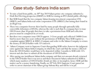 Case studyCase studyCase studyCase study---- Sahara India scamSahara India scamSahara India scamSahara India scam
To raise a fund from public, on 30th Sep 2019 Sahara prime city company submitted a
Draft Red Herring prospectus (DRHP) to SEBI for issuing an IPO (Initial public offering).
But SEBI found that the two company Sahara housing investment corporation LTD.
(SHICL) and Sahara India real estate corporation LTD. (SIRECL) has raising their found in
an illegal way.
These two companies borrow their fund by many people through optionally fully
convertible debentures (OFCD), whereas the rule is such that if a company have to issue
OFCD more than 50 people then have to take a permission from SEBI and collection
process must be completed in a 6 week.
But these two companies issue OFCD approx. 3 Crore people and collected 24000 CroreBut these two companies issue OFCD approx. 3 Crore people and collected 24000 Crore
fund in more than two years without the permission of SEBI [6].Then SEBI register a
complaint against SIRECL & SHICL Company and order to the Sahara Company to return
the money of OFCD holder with 15% interest.
Sahara Company went to Supreme Court disregarding SEBI order; however the judgment
came against the Sahara India Company, in which the court said that the money collected
from the OFCD holder would have to be deposited within 3 months to SEBI with 15%
interest and also have to submit all the document of OFCD holder.
After paying one installment Sahara India company said that rest amount already returned
to the OFCD holder but it was not so and those Document Sahara submitted to SEBI in
which many numbers of OFCD holder details are false or incomplete, hence SEBI said this
matter can be a money laundering. Finally, on 28th Feb.2014 Supreme Court passed an
order to arrest chairman of the Sahara group Subrata Roy and still he is in jail.
 