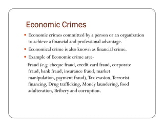 Economic CrimesEconomic CrimesEconomic CrimesEconomic Crimes
Economic crimes committed by a person or an organization
to achieve a financial and professional advantage.
Economical crime is also known as financial crime.
Example of Economic crime are:-
Fraud (e.g. cheque fraud, credit card fraud, corporateFraud (e.g. cheque fraud, credit card fraud, corporate
fraud, bank fraud, insurance fraud, market
manipulation, payment fraud),Tax evasion,Terrorist
financing, Drug trafficking, Money laundering, food
adulteration, Bribery and corruption.
 