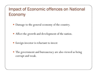 Impact of Economic offences on National
Economy
Damage to the general economy of the country.
Affect the growth and development of the nation.
foreign investor is reluctant to invest
The government and bureaucracy are also viewed as being
corrupt and weak.
 