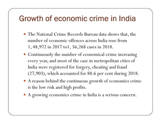 Growth of economic crime in IndiaGrowth of economic crime in IndiaGrowth of economic crime in IndiaGrowth of economic crime in India
The National Crime Records Bureau data shows that, the
number of economic offences across India rose from
1, 48,972 in 2017 to1, 56,268 cases in 2018.
Continuously the number of economical crime increasing
every year, and most of the case in metropolitan cities ofevery year, and most of the case in metropolitan cities of
India were registered for forgery, cheating and fraud
(27,903), which accounted for 88.6 per cent during 2018.
A reason behind the continuous growth of economics crime
is the low risk and high profits.
A growing economics crime in India is a serious concern.
 