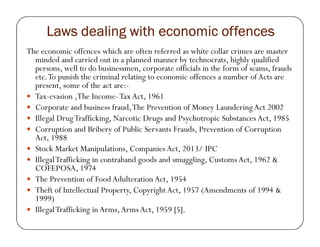 Laws dealing with economic offencesLaws dealing with economic offencesLaws dealing with economic offencesLaws dealing with economic offences
The economic offences which are often referred as white collar crimes are master
minded and carried out in a planned manner by technocrats, highly qualified
persons, well to do businessmen, corporate officials in the form of scams, frauds
etc.To punish the criminal relating to economic offences a number of Acts are
present, some of the act are:-
Tax-evasion ,The Income-Tax Act, 1961
Corporate and business fraud,The Prevention of Money Laundering Act 2002
Illegal DrugTrafficking, Narcotic Drugs and Psychotropic Substances Act, 1985
Corruption and Bribery of Public Servants Frauds, Prevention of Corruption
Act, 1988
Stock Market Manipulations, Companies Act, 2013/ IPC
IllegalTrafficking in contraband goods and smuggling, Customs Act, 1962 &
COFEPOSA, 1974
The Prevention of Food Adulteration Act, 1954
Theft of Intellectual Property, Copyright Act, 1957 (Amendments of 1994 &
1999)
IllegalTrafficking in Arms,Arms Act, 1959 [5].
 
