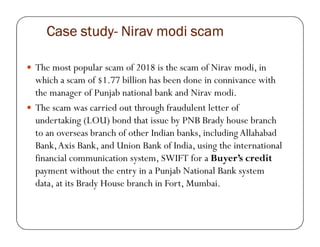 Case studyCase studyCase studyCase study---- NiravNiravNiravNirav modimodimodimodi scamscamscamscam
The most popular scam of 2018 is the scam of Nirav modi, in
which a scam of $1.77 billion has been done in connivance with
the manager of Punjab national bank and Nirav modi.
The scam was carried out through fraudulent letter of
undertaking (LOU) bond that issue by PNB Brady house branchundertaking (LOU) bond that issue by PNB Brady house branch
to an overseas branch of other Indian banks, including Allahabad
Bank,Axis Bank, and Union Bank of India, using the international
financial communication system, SWIFT for a Buyer’s credit
payment without the entry in a Punjab National Bank system
data, at its Brady House branch in Fort, Mumbai.
 