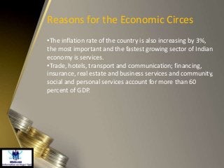 Reasons for the Economic Circes
•The inflation rate of the country is also increasing by 3%,
the most important and the fastest growing sector of Indian
economy is services.
•Trade, hotels, transport and communication; financing,
insurance, real estate and business services and community,
social and personal services account for more than 60
percent of GDP.
 
