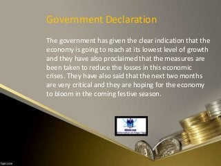 Government Declaration
The government has given the clear indication that the
economy is going to reach at its lowest level of growth
and they have also proclaimed that the measures are
been taken to reduce the losses in this economic
crises. They have also said that the next two months
are very critical and they are hoping for the economy
to bloom in the coming festive season.
 