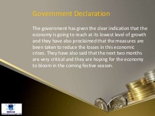 Government Declaration
The government has given the clear indication that the
economy is going to reach at its lowest level of growth
and they have also proclaimed that the measures are
been taken to reduce the losses in this economic
crises. They have also said that the next two months
are very critical and they are hoping for the economy
to bloom in the coming festive season.
 