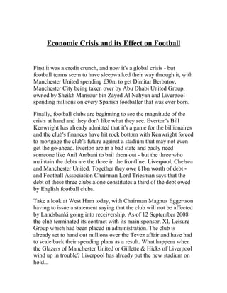 Economic Crisis and its Effect on Football


First it was a credit crunch, and now it's a global crisis - but
football teams seem to have sleepwalked their way through it, with
Manchester United spending £30m to get Dimitar Berbatov,
Manchester City being taken over by Abu Dhabi United Group,
owned by Sheikh Mansour bin Zayed Al Nahyan and Liverpool
spending millions on every Spanish footballer that was ever born.

Finally, football clubs are beginning to see the magnitude of the
crisis at hand and they don't like what they see. Everton's Bill
Kenwright has already admitted that it's a game for the billionaires
and the club's finances have hit rock bottom with Kenwright forced
to mortgage the club's future against a stadium that may not even
get the go-ahead. Everton are in a bad state and badly need
someone like Anil Ambani to bail them out - but the three who
maintain the debts are the three in the frontline: Liverpool, Chelsea
and Manchester United. Together they owe £1bn worth of debt -
and Football Association Chairman Lord Triesman says that the
debt of these three clubs alone constitutes a third of the debt owed
by English football clubs.

Take a look at West Ham today, with Chairman Magnus Eggertson
having to issue a statement saying that the club will not be affected
by Landsbanki going into receivership. As of 12 September 2008
the club terminated its contract with its main sponsor, XL Leisure
Group which had been placed in administration. The club is
already set to hand out millions over the Tevez affair and have had
to scale back their spending plans as a result. What happens when
the Glazers of Manchester United or Gillette & Hicks of Liverpool
wind up in trouble? Liverpool has already put the new stadium on
hold...
 