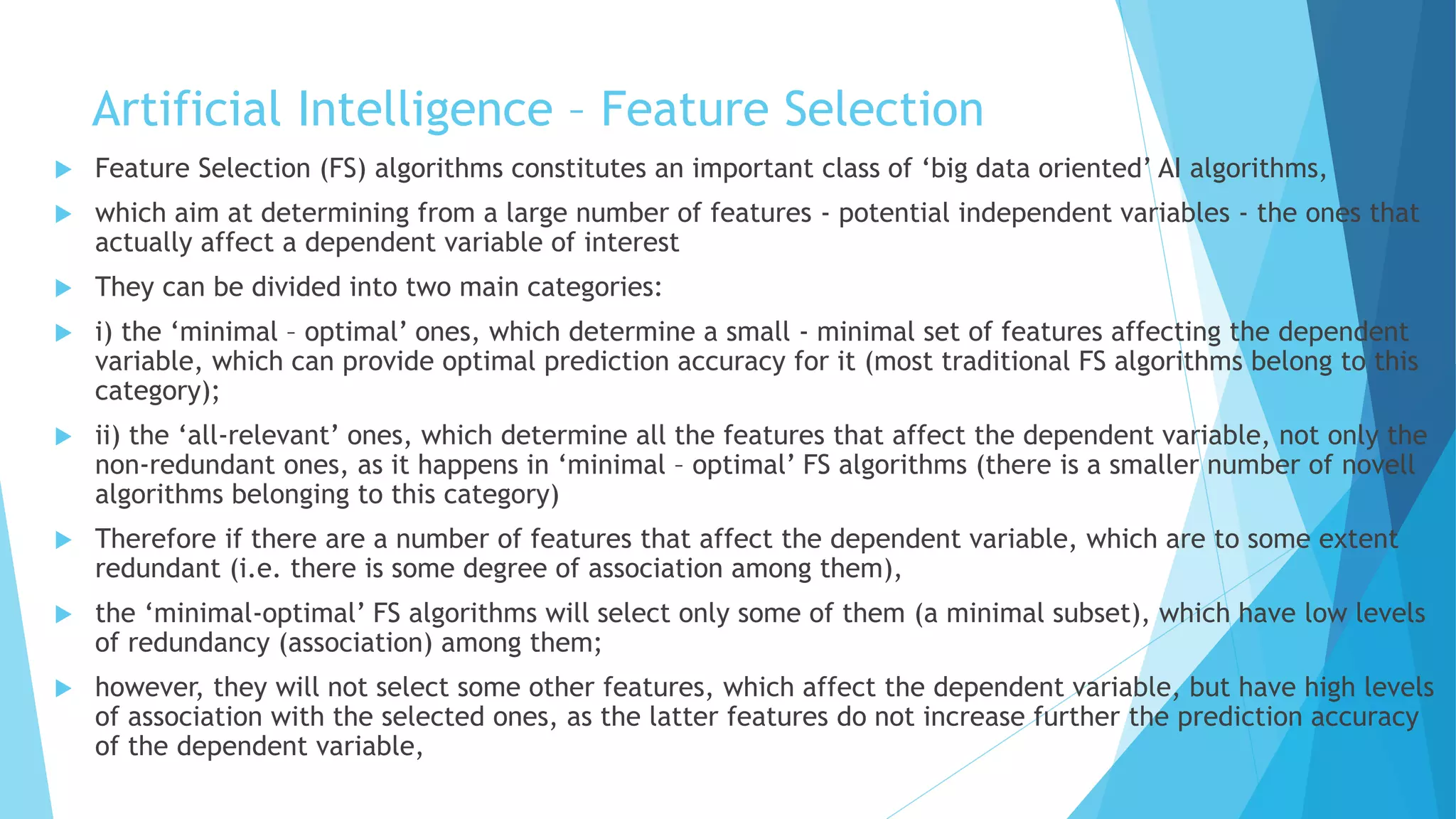 Artificial Intelligence – Feature Selection
 Feature Selection (FS) algorithms constitutes an important class of ‘big data oriented’ AI algorithms,
 which aim at determining from a large number of features - potential independent variables - the ones that
actually affect a dependent variable of interest
 They can be divided into two main categories:
 i) the ‘minimal – optimal’ ones, which determine a small - minimal set of features affecting the dependent
variable, which can provide optimal prediction accuracy for it (most traditional FS algorithms belong to this
category);
 ii) the ‘all-relevant’ ones, which determine all the features that affect the dependent variable, not only the
non-redundant ones, as it happens in ‘minimal – optimal’ FS algorithms (there is a smaller number of novell
algorithms belonging to this category)
 Therefore if there are a number of features that affect the dependent variable, which are to some extent
redundant (i.e. there is some degree of association among them),
 the ‘minimal-optimal’ FS algorithms will select only some of them (a minimal subset), which have low levels
of redundancy (association) among them;
 however, they will not select some other features, which affect the dependent variable, but have high levels
of association with the selected ones, as the latter features do not increase further the prediction accuracy
of the dependent variable,
 