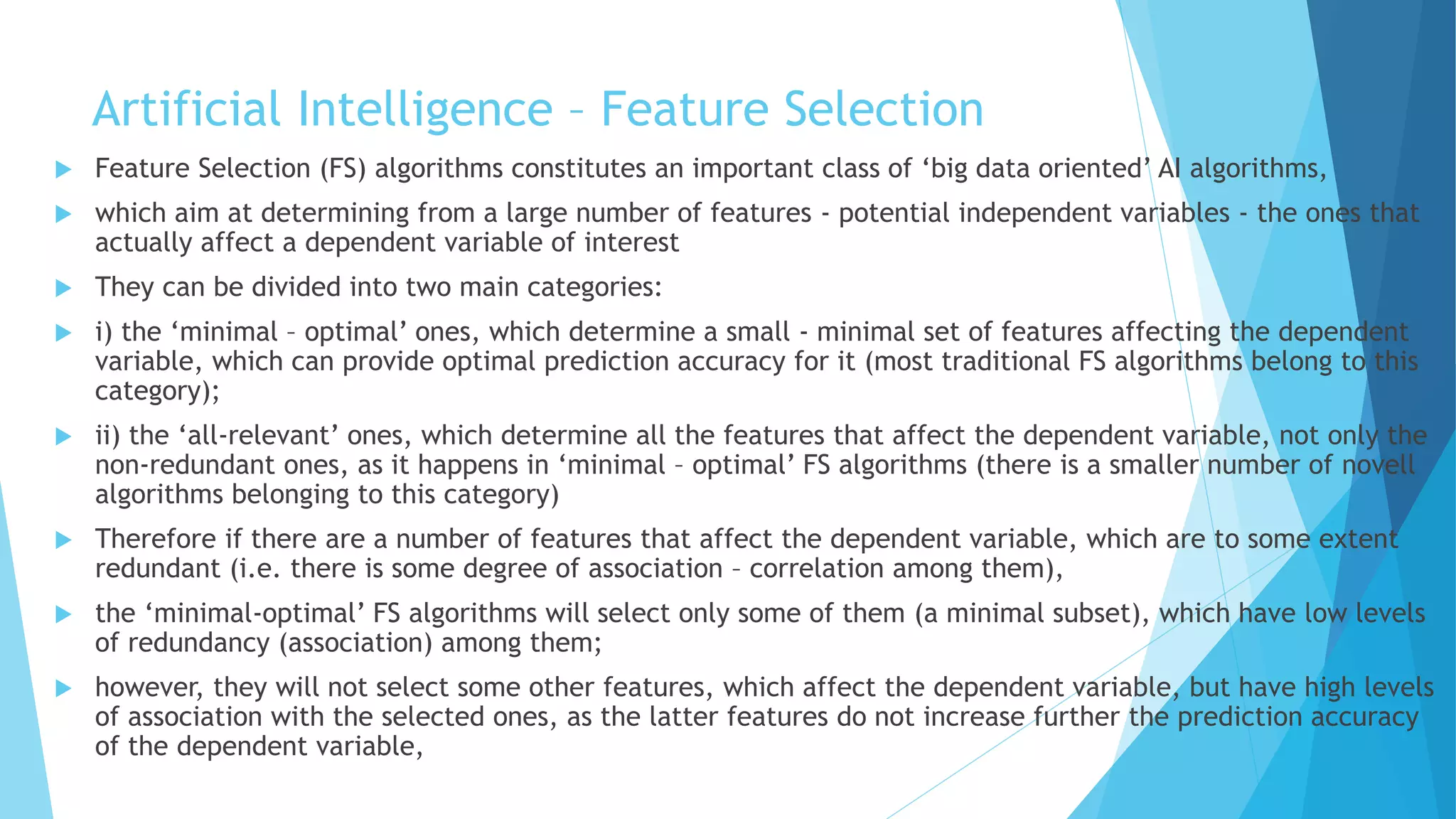 Artificial Intelligence – Feature Selection
 Feature Selection (FS) algorithms constitutes an important class of ‘big data oriented’ AI algorithms,
 which aim at determining from a large number of features - potential independent variables - the ones that
actually affect a dependent variable of interest
 They can be divided into two main categories:
 i) the ‘minimal – optimal’ ones, which determine a small - minimal set of features affecting the dependent
variable, which can provide optimal prediction accuracy for it (most traditional FS algorithms belong to this
category);
 ii) the ‘all-relevant’ ones, which determine all the features that affect the dependent variable, not only the
non-redundant ones, as it happens in ‘minimal – optimal’ FS algorithms (there is a smaller number of novell
algorithms belonging to this category)
 Therefore if there are a number of features that affect the dependent variable, which are to some extent
redundant (i.e. there is some degree of association – correlation among them),
 the ‘minimal-optimal’ FS algorithms will select only some of them (a minimal subset), which have low levels
of redundancy (association) among them;
 however, they will not select some other features, which affect the dependent variable, but have high levels
of association with the selected ones, as the latter features do not increase further the prediction accuracy
of the dependent variable,
 