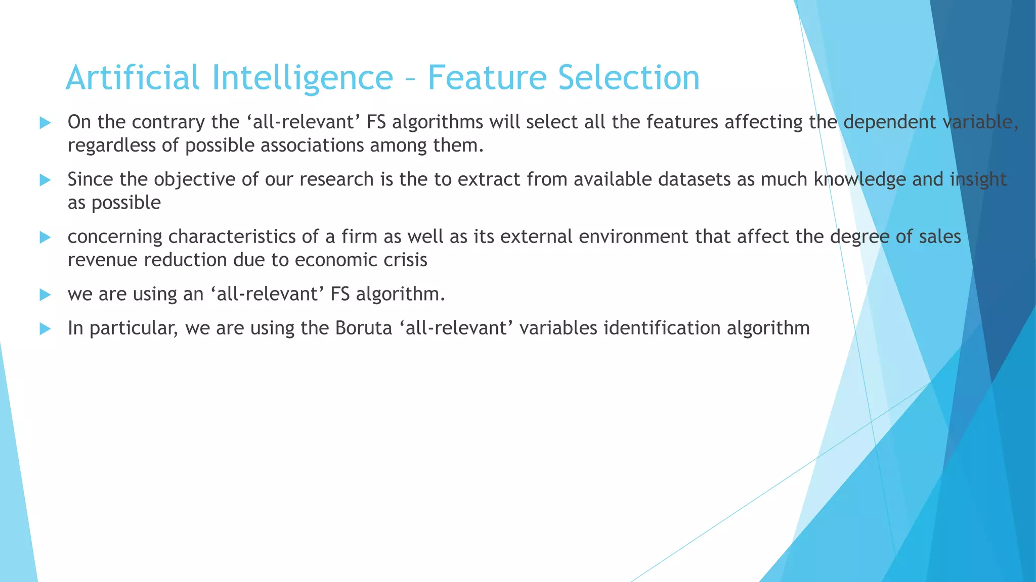 Artificial Intelligence – Feature Selection
 On the contrary the ‘all-relevant’ FS algorithms will select all the features affecting the dependent variable,
regardless of possible associations among them.
 Since the objective of our research is the to extract from available datasets as much knowledge and insight
as possible
 concerning characteristics of a firm as well as its external environment that affect the degree of sales
revenue reduction due to economic crisis
 we are using an ‘all-relevant’ FS algorithm.
 In particular, we are using the Boruta ‘all-relevant’ variables identification algorithm
 