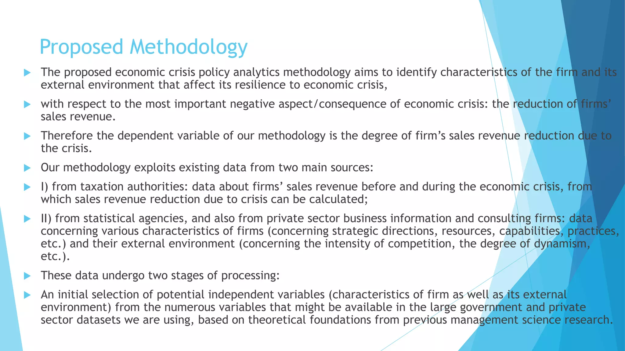 Proposed Methodology
 The proposed economic crisis policy analytics methodology aims to identify characteristics of the firm and its
external environment that affect its resilience to economic crisis,
 with respect to the most important negative aspect/consequence of economic crisis: the reduction of firms’
sales revenue.
 Therefore the dependent variable of our methodology is the degree of firm’s sales revenue reduction due to
the crisis.
 Our methodology exploits existing data from two main sources:
 I) from taxation authorities: data about firms’ sales revenue before and during the economic crisis, from
which sales revenue reduction due to crisis can be calculated;
 II) from statistical agencies, and also from private sector business information and consulting firms: data
concerning various characteristics of firms (concerning strategic directions, resources, capabilities, practices,
etc.) and their external environment (concerning the intensity of competition, the degree of dynamism,
etc.).
 These data undergo two stages of processing:
 An initial selection of potential independent variables (characteristics of firm as well as its external
environment) from the numerous variables that might be available in the large government and private
sector datasets we are using, based on theoretical foundations from previous management science research.
 