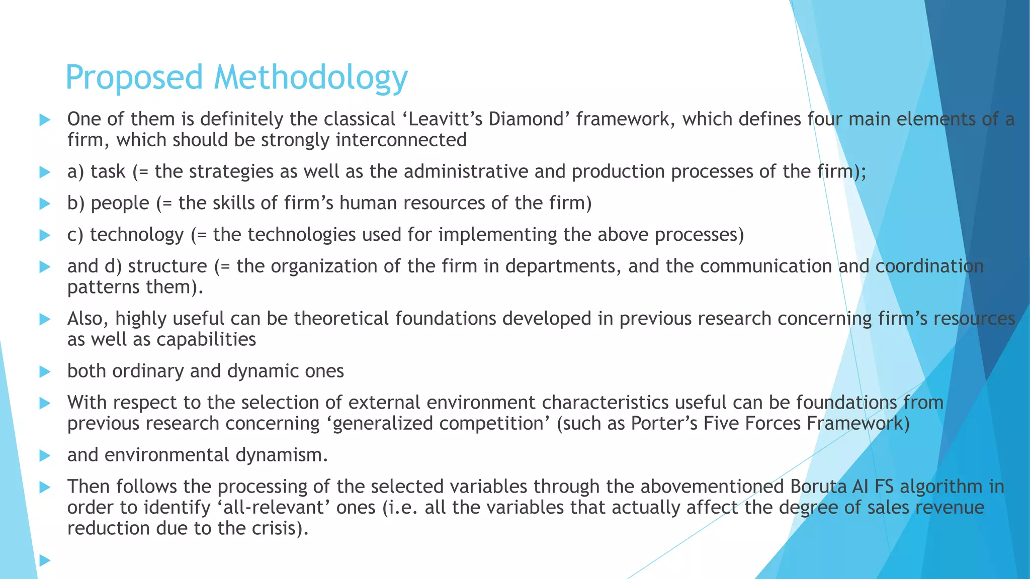 Proposed Methodology
 One of them is definitely the classical ‘Leavitt’s Diamond’ framework, which defines four main elements of a
firm, which should be strongly interconnected
 a) task (= the strategies as well as the administrative and production processes of the firm);
 b) people (= the skills of firm’s human resources of the firm)
 c) technology (= the technologies used for implementing the above processes)
 and d) structure (= the organization of the firm in departments, and the communication and coordination
patterns them).
 Also, highly useful can be theoretical foundations developed in previous research concerning firm’s resources
as well as capabilities
 both ordinary and dynamic ones
 With respect to the selection of external environment characteristics useful can be foundations from
previous research concerning ‘generalized competition’ (such as Porter’s Five Forces Framework)
 and environmental dynamism.
 Then follows the processing of the selected variables through the abovementioned Boruta AI FS algorithm in
order to identify ‘all-relevant’ ones (i.e. all the variables that actually affect the degree of sales revenue
reduction due to the crisis).

 