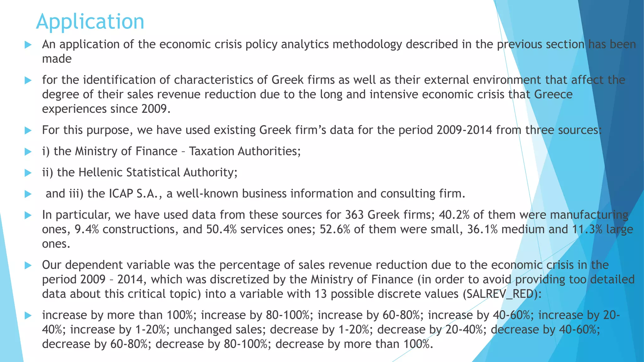 Application
 An application of the economic crisis policy analytics methodology described in the previous section has been
made
 for the identification of characteristics of Greek firms as well as their external environment that affect the
degree of their sales revenue reduction due to the long and intensive economic crisis that Greece
experiences since 2009.
 For this purpose, we have used existing Greek firm’s data for the period 2009-2014 from three sources:
 i) the Ministry of Finance – Taxation Authorities;
 ii) the Hellenic Statistical Authority;
 and iii) the ICAP S.A., a well-known business information and consulting firm.
 In particular, we have used data from these sources for 363 Greek firms; 40.2% of them were manufacturing
ones, 9.4% constructions, and 50.4% services ones; 52.6% of them were small, 36.1% medium and 11.3% large
ones.
 Our dependent variable was the percentage of sales revenue reduction due to the economic crisis in the
period 2009 – 2014, which was discretized by the Ministry of Finance (in order to avoid providing too detailed
data about this critical topic) into a variable with 13 possible discrete values (SALREV_RED):
 increase by more than 100%; increase by 80-100%; increase by 60-80%; increase by 40-60%; increase by 20-
40%; increase by 1-20%; unchanged sales; decrease by 1-20%; decrease by 20-40%; decrease by 40-60%;
decrease by 60-80%; decrease by 80-100%; decrease by more than 100%.
 