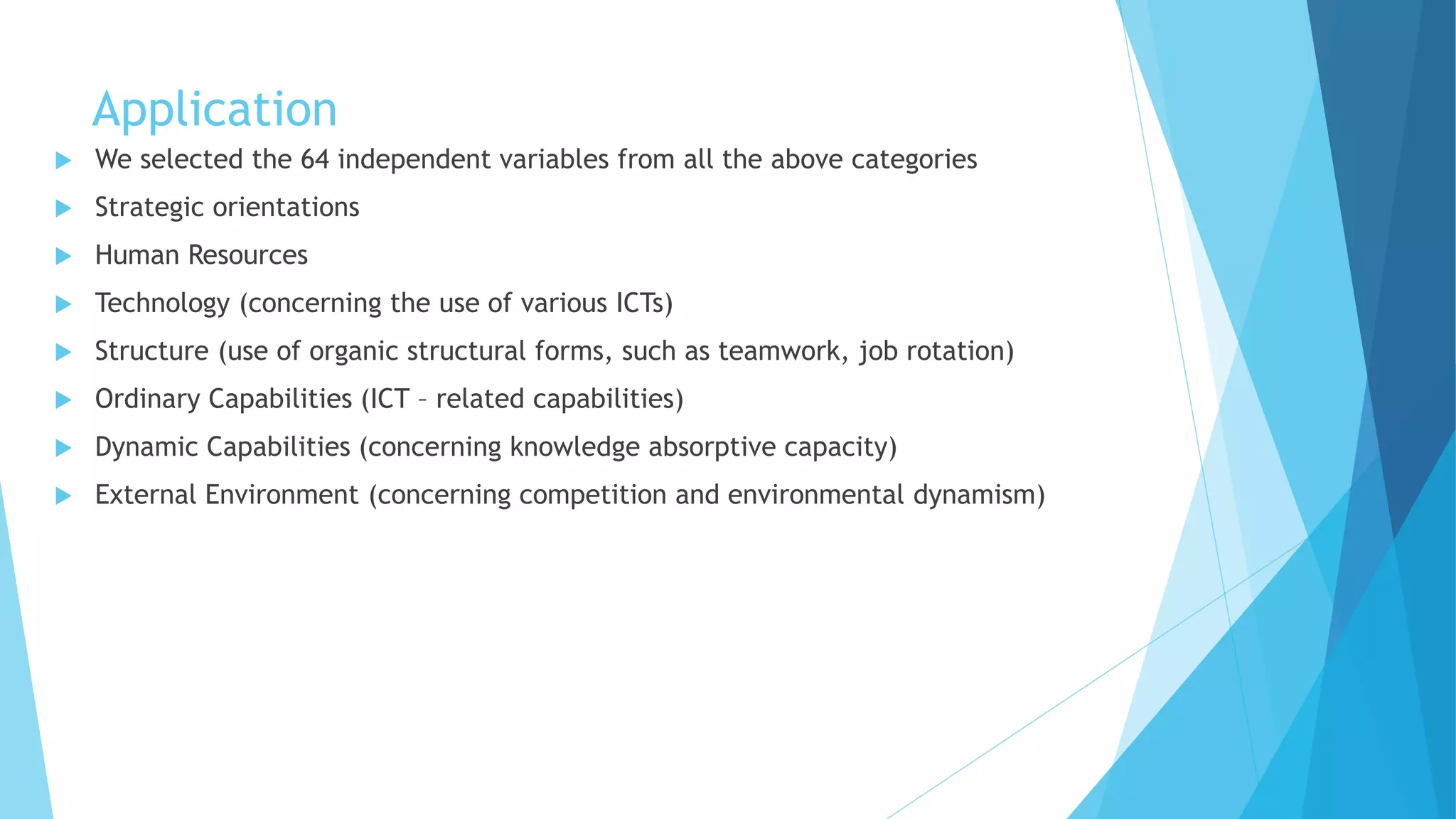 Application
 We selected the 64 independent variables from all the above categories
 Strategic orientations
 Human Resources
 Technology (concerning the use of various ICTs)
 Structure (use of organic structural forms, such as teamwork, job rotation)
 Ordinary Capabilities (ICT – related capabilities)
 Dynamic Capabilities (concerning knowledge absorptive capacity)
 External Environment (concerning competition and environmental dynamism)
 