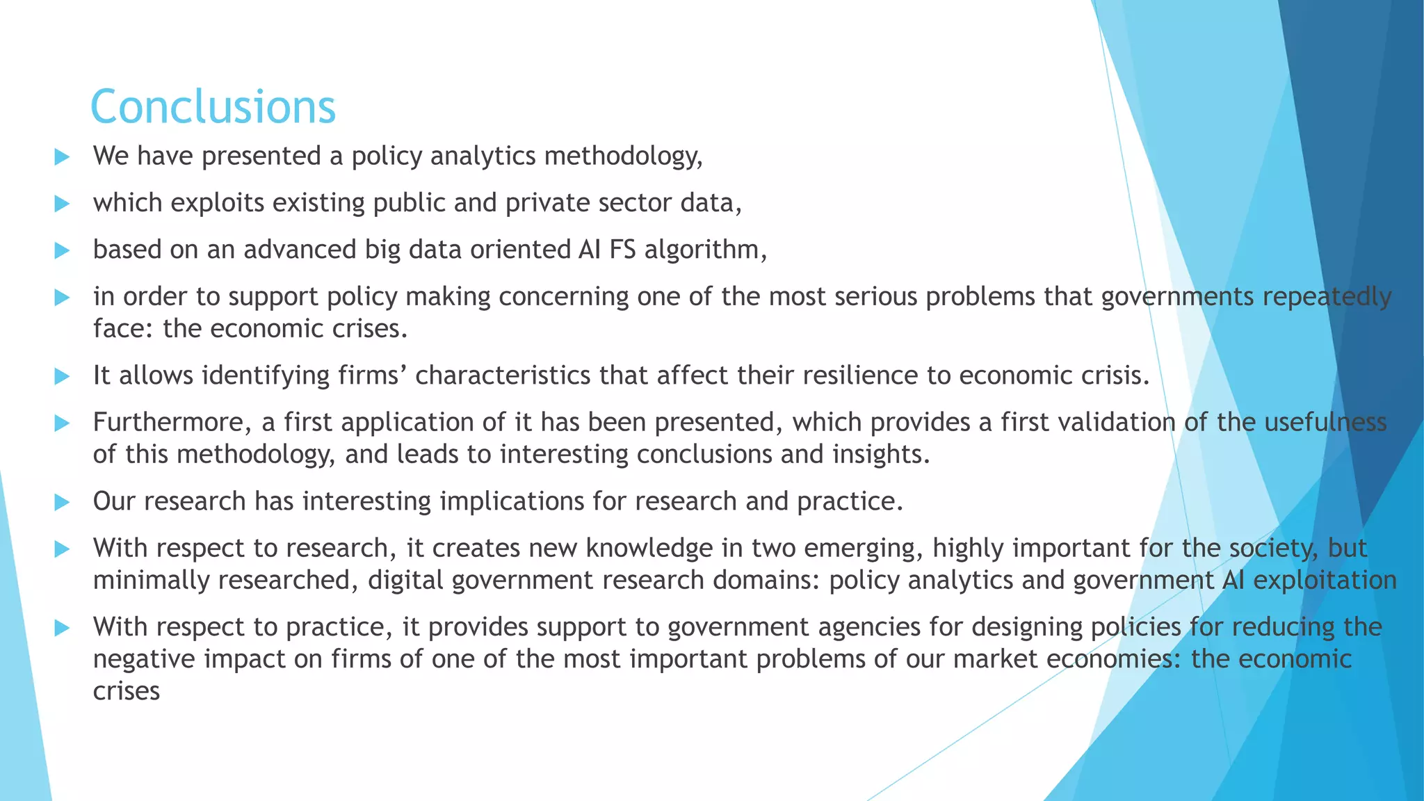 Conclusions
 We have presented a policy analytics methodology,
 which exploits existing public and private sector data,
 based on an advanced big data oriented AI FS algorithm,
 in order to support policy making concerning one of the most serious problems that governments repeatedly
face: the economic crises.
 It allows identifying firms’ characteristics that affect their resilience to economic crisis.
 Furthermore, a first application of it has been presented, which provides a first validation of the usefulness
of this methodology, and leads to interesting conclusions and insights.
 Our research has interesting implications for research and practice.
 With respect to research, it creates new knowledge in two emerging, highly important for the society, but
minimally researched, digital government research domains: policy analytics and government AI exploitation
 With respect to practice, it provides support to government agencies for designing policies for reducing the
negative impact on firms of one of the most important problems of our market economies: the economic
crises
 
