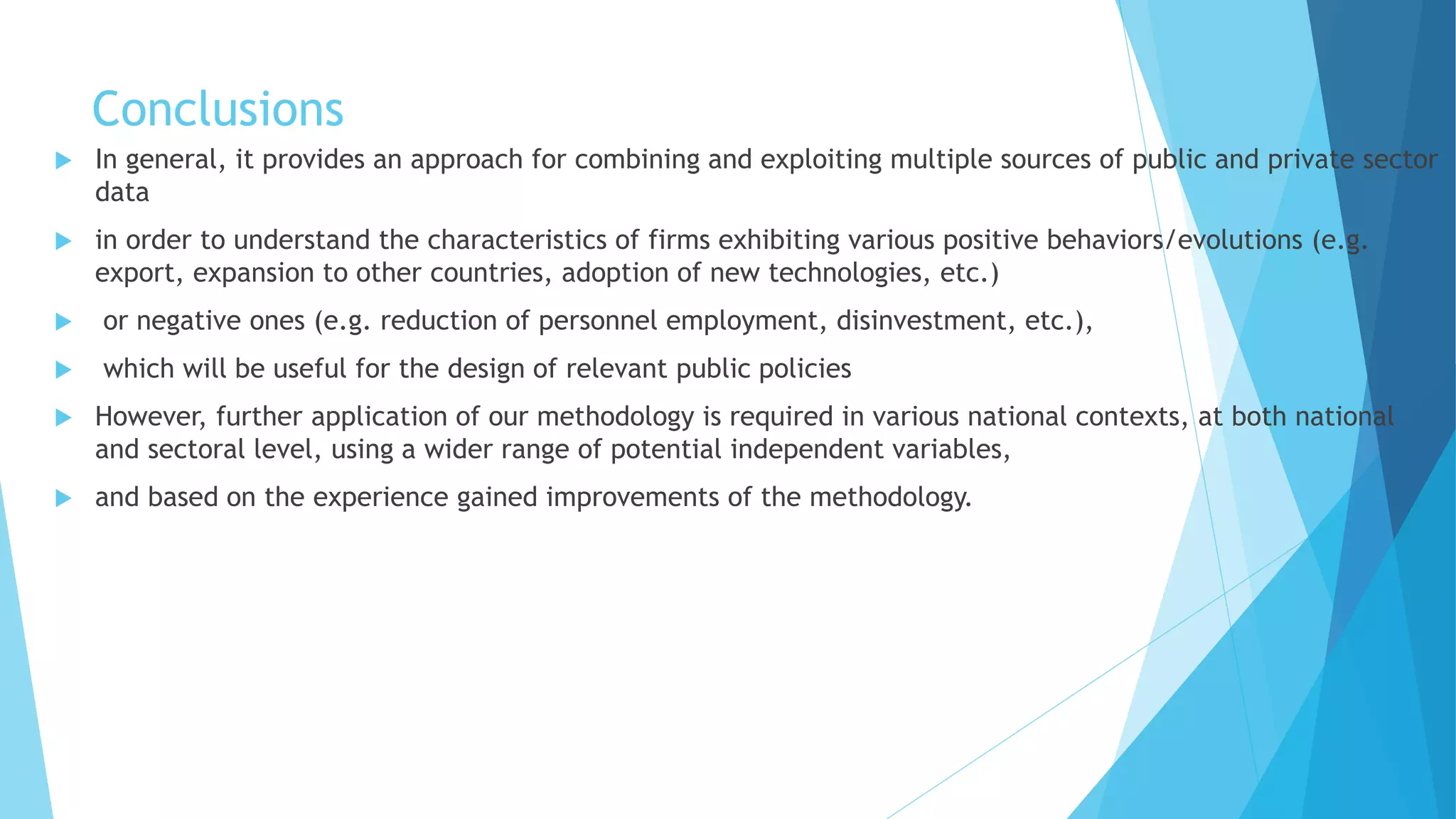 Conclusions
 In general, it provides an approach for combining and exploiting multiple sources of public and private sector
data
 in order to understand the characteristics of firms exhibiting various positive behaviors/evolutions (e.g.
export, expansion to other countries, adoption of new technologies, etc.)
 or negative ones (e.g. reduction of personnel employment, disinvestment, etc.),
 which will be useful for the design of relevant public policies
 However, further application of our methodology is required in various national contexts, at both national
and sectoral level, using a wider range of potential independent variables,
 and based on the experience gained improvements of the methodology.
 