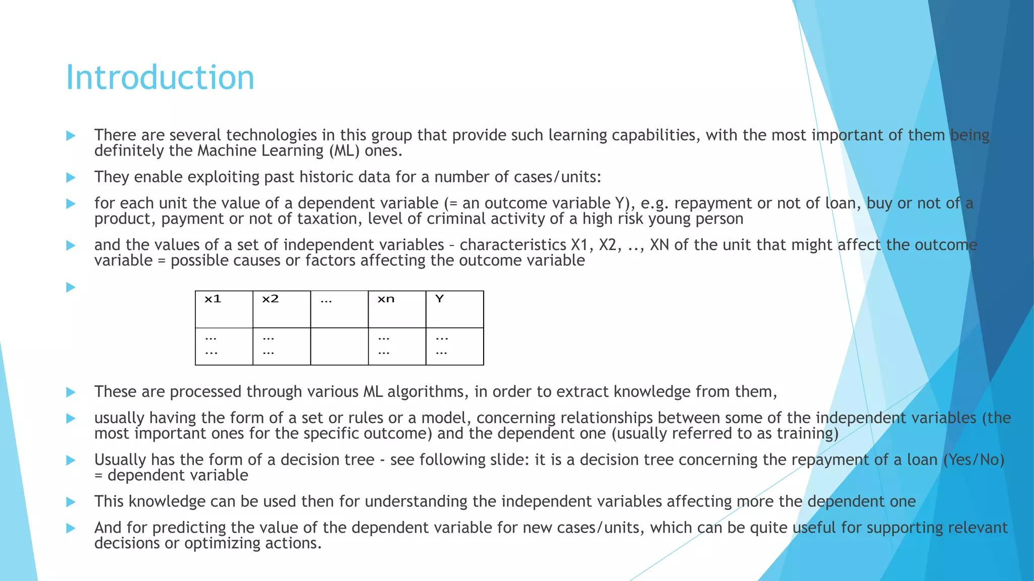 Introduction
 There are several technologies in this group that provide such learning capabilities, with the most important of them being
definitely the Machine Learning (ML) ones.
 They enable exploiting past historic data for a number of cases/units:
 for each unit the value of a dependent variable (= an outcome variable Y), e.g. repayment or not of loan, buy or not of a
product, payment or not of taxation, level of criminal activity of a high risk young person
 and the values of a set of independent variables – characteristics X1, X2, .., XN of the unit that might affect the outcome
variable = possible causes or factors affecting the outcome variable

 These are processed through various ML algorithms, in order to extract knowledge from them,
 usually having the form of a set or rules or a model, concerning relationships between some of the independent variables (the
most important ones for the specific outcome) and the dependent one (usually referred to as training)
 Usually has the form of a decision tree - see following slide: it is a decision tree concerning the repayment of a loan (Yes/No)
= dependent variable
 This knowledge can be used then for understanding the independent variables affecting more the dependent one
 And for predicting the value of the dependent variable for new cases/units, which can be quite useful for supporting relevant
decisions or optimizing actions.
x1 x2 … xn Y
…
...
…
…
…
…
...
…
 