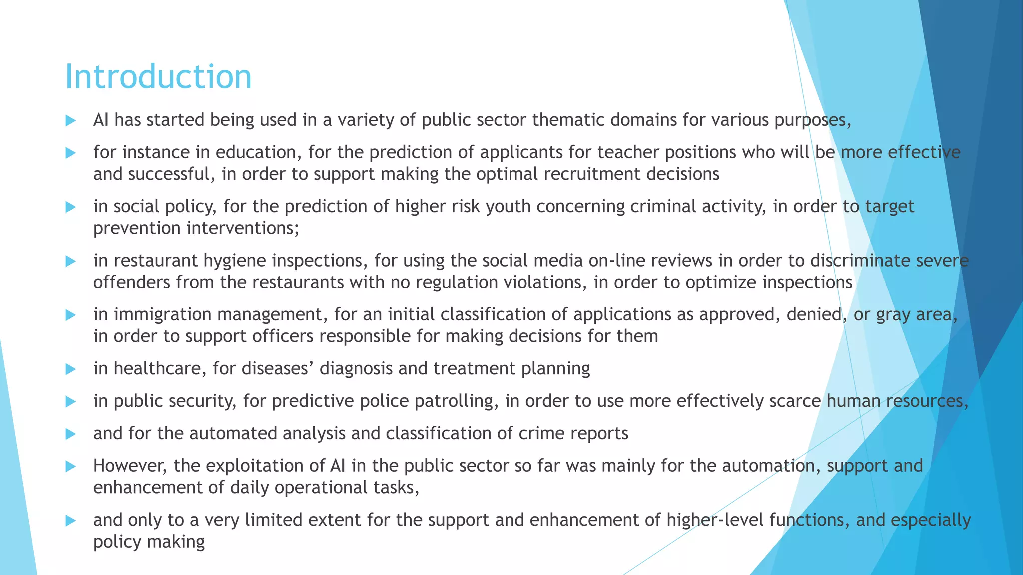 Introduction
 AI has started being used in a variety of public sector thematic domains for various purposes,
 for instance in education, for the prediction of applicants for teacher positions who will be more effective
and successful, in order to support making the optimal recruitment decisions
 in social policy, for the prediction of higher risk youth concerning criminal activity, in order to target
prevention interventions;
 in restaurant hygiene inspections, for using the social media on-line reviews in order to discriminate severe
offenders from the restaurants with no regulation violations, in order to optimize inspections
 in immigration management, for an initial classification of applications as approved, denied, or gray area,
in order to support officers responsible for making decisions for them
 in healthcare, for diseases’ diagnosis and treatment planning
 in public security, for predictive police patrolling, in order to use more effectively scarce human resources,
 and for the automated analysis and classification of crime reports
 However, the exploitation of AI in the public sector so far was mainly for the automation, support and
enhancement of daily operational tasks,
 and only to a very limited extent for the support and enhancement of higher-level functions, and especially
policy making
 