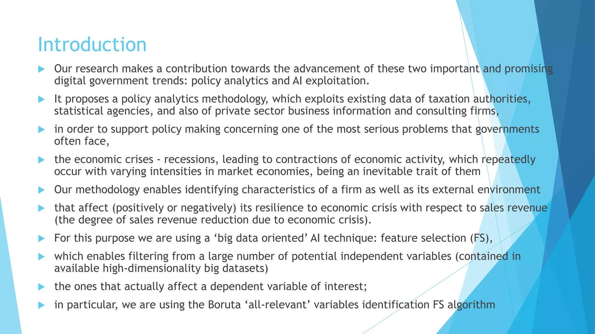 Introduction
 Our research makes a contribution towards the advancement of these two important and promising
digital government trends: policy analytics and AI exploitation.
 It proposes a policy analytics methodology, which exploits existing data of taxation authorities,
statistical agencies, and also of private sector business information and consulting firms,
 in order to support policy making concerning one of the most serious problems that governments
often face,
 the economic crises - recessions, leading to contractions of economic activity, which repeatedly
occur with varying intensities in market economies, being an inevitable trait of them
 Our methodology enables identifying characteristics of a firm as well as its external environment
 that affect (positively or negatively) its resilience to economic crisis with respect to sales revenue
(the degree of sales revenue reduction due to economic crisis).
 For this purpose we are using a ‘big data oriented’ AI technique: feature selection (FS),
 which enables filtering from a large number of potential independent variables (contained in
available high-dimensionality big datasets)
 the ones that actually affect a dependent variable of interest;
 in particular, we are using the Boruta ‘all-relevant’ variables identification FS algorithm
 