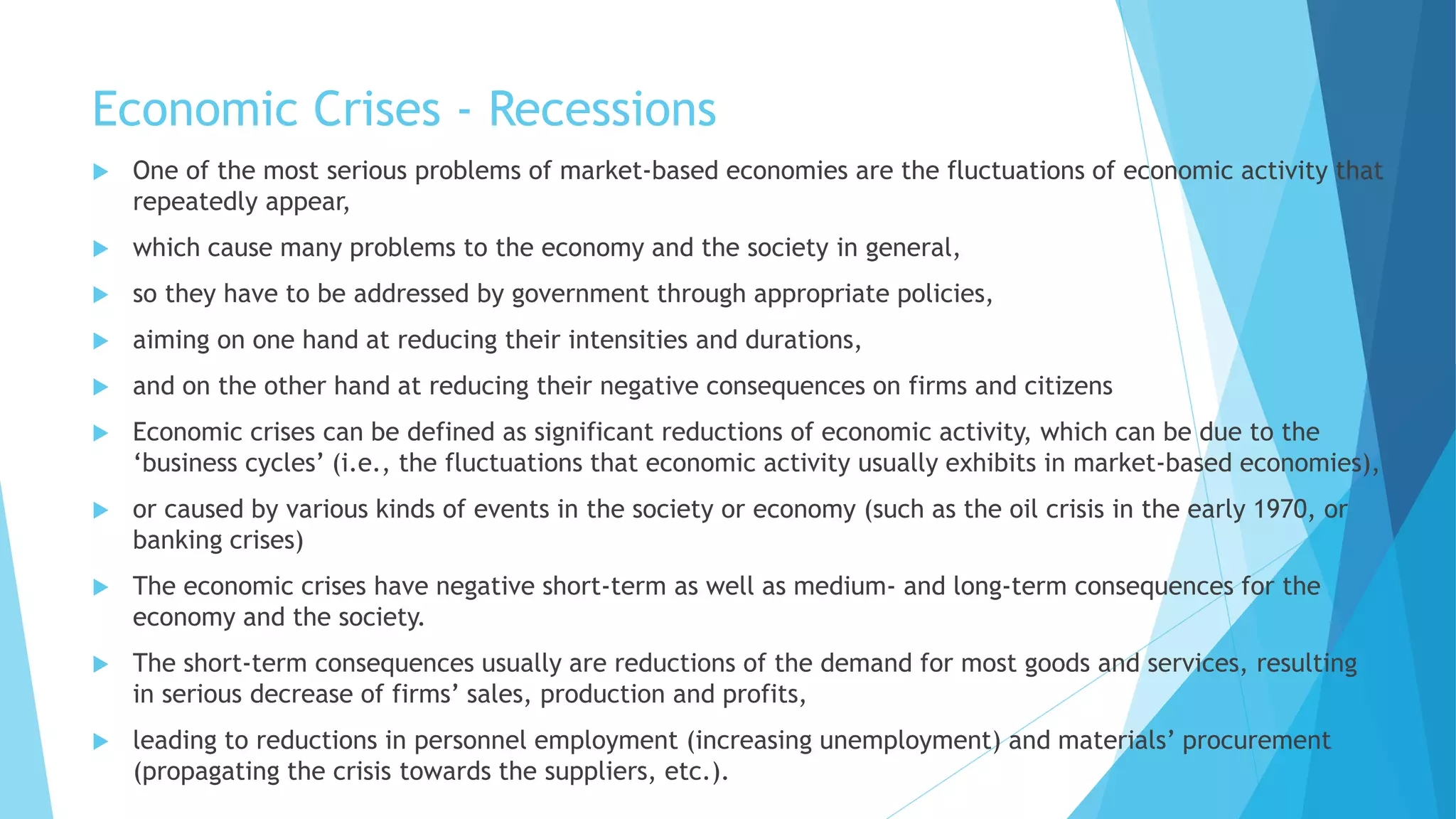 Economic Crises - Recessions
 One of the most serious problems of market-based economies are the fluctuations of economic activity that
repeatedly appear,
 which cause many problems to the economy and the society in general,
 so they have to be addressed by government through appropriate policies,
 aiming on one hand at reducing their intensities and durations,
 and on the other hand at reducing their negative consequences on firms and citizens
 Economic crises can be defined as significant reductions of economic activity, which can be due to the
‘business cycles’ (i.e., the fluctuations that economic activity usually exhibits in market-based economies),
 or caused by various kinds of events in the society or economy (such as the oil crisis in the early 1970, or
banking crises)
 The economic crises have negative short-term as well as medium- and long-term consequences for the
economy and the society.
 The short-term consequences usually are reductions of the demand for most goods and services, resulting
in serious decrease of firms’ sales, production and profits,
 leading to reductions in personnel employment (increasing unemployment) and materials’ procurement
(propagating the crisis towards the suppliers, etc.).
 