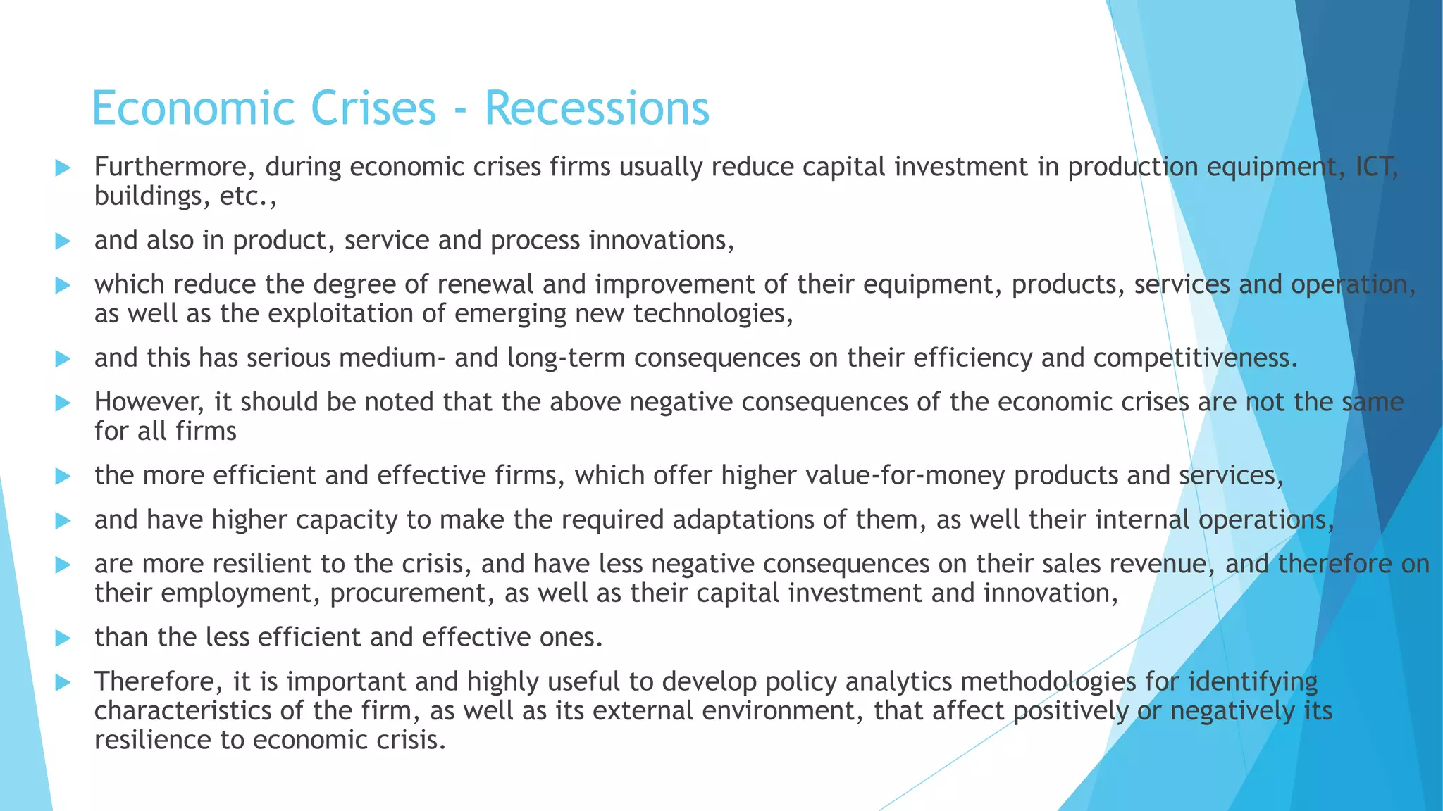 Economic Crises - Recessions
 Furthermore, during economic crises firms usually reduce capital investment in production equipment, ICT,
buildings, etc.,
 and also in product, service and process innovations,
 which reduce the degree of renewal and improvement of their equipment, products, services and operation,
as well as the exploitation of emerging new technologies,
 and this has serious medium- and long-term consequences on their efficiency and competitiveness.
 However, it should be noted that the above negative consequences of the economic crises are not the same
for all firms
 the more efficient and effective firms, which offer higher value-for-money products and services,
 and have higher capacity to make the required adaptations of them, as well their internal operations,
 are more resilient to the crisis, and have less negative consequences on their sales revenue, and therefore on
their employment, procurement, as well as their capital investment and innovation,
 than the less efficient and effective ones.
 Therefore, it is important and highly useful to develop policy analytics methodologies for identifying
characteristics of the firm, as well as its external environment, that affect positively or negatively its
resilience to economic crisis.
 