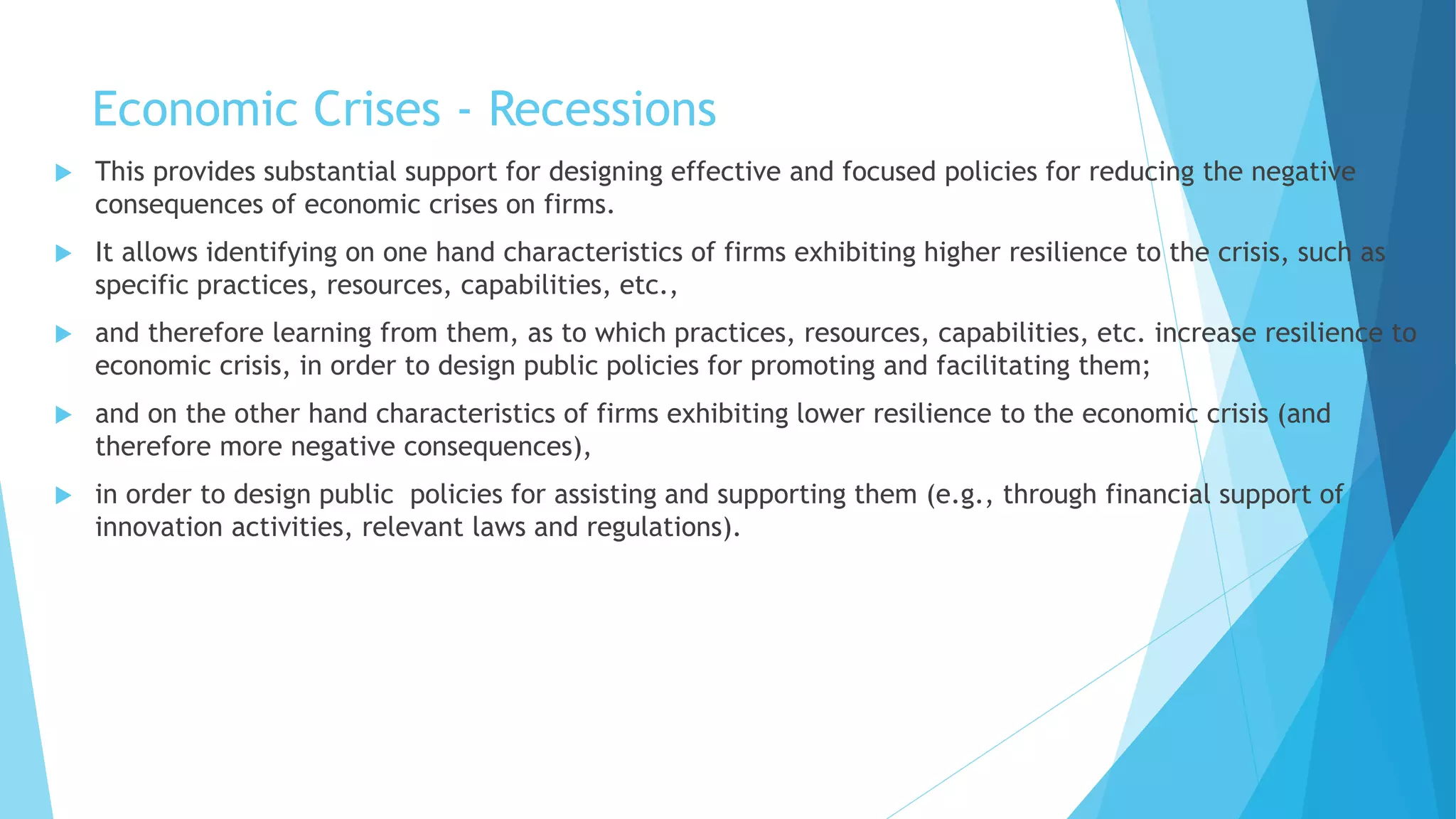 Economic Crises - Recessions
 This provides substantial support for designing effective and focused policies for reducing the negative
consequences of economic crises on firms.
 It allows identifying on one hand characteristics of firms exhibiting higher resilience to the crisis, such as
specific practices, resources, capabilities, etc.,
 and therefore learning from them, as to which practices, resources, capabilities, etc. increase resilience to
economic crisis, in order to design public policies for promoting and facilitating them;
 and on the other hand characteristics of firms exhibiting lower resilience to the economic crisis (and
therefore more negative consequences),
 in order to design public policies for assisting and supporting them (e.g., through financial support of
innovation activities, relevant laws and regulations).
 