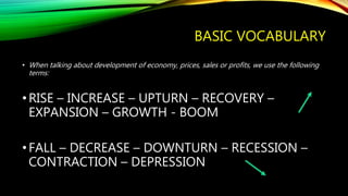 BASIC VOCABULARY
• When talking about development of economy, prices, sales or profits, we use the following
terms:
•RISE – INCREASE – UPTURN – RECOVERY –
EXPANSION – GROWTH - BOOM
•FALL – DECREASE – DOWNTURN – RECESSION –
CONTRACTION – DEPRESSION
 
