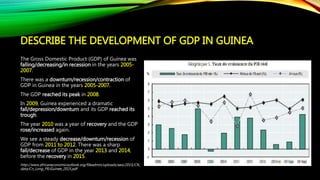 DESCRIBE THE DEVELOPMENT OF GDP IN GUINEA
The Gross Domestic Product (GDP) of Guinea was
falling/decreasing/in recession in the years 2005-
2007.
There was a downturn/recession/contraction of
GDP in Guinea in the years 2005-2007.
The GDP reached its peak in 2008.
In 2009, Guinea experienced a dramatic
fall/depression/downturn and its GDP reached its
trough.
The year 2010 was a year of recovery and the GDP
rose/increased again.
We see a steady decrease/downturn/recession of
GDP from 2011 to 2012. There was a sharp
fall/decrease of GDP in the year 2013 and 2014,
before the recovery in 2015.
http://www.africaneconomicoutlook.org/fileadmin/uploads/aeo/2015/CN_
data/Cn_Long_FR/Guinee_2015.pdf
 