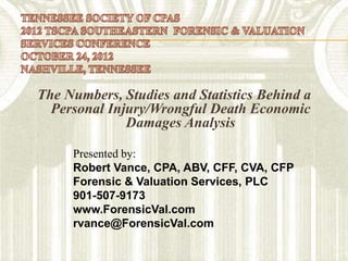 The Numbers, Studies and Statistics Behind a
  Personal Injury/Wrongful Death Economic
              Damages Analysis

     Presented by:
     Robert Vance, CPA, ABV, CFF, CVA, CFP
     Forensic & Valuation Services, PLC
     901-507-9173
     www.ForensicVal.com
     rvance@ForensicVal.com
 