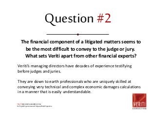 Question #2 
The financial component of a litigated matters seems to 
be the most difficult to convey to the judge or jury. 
What sets Veriti apart from other financial experts? 
Veriti’s managing directors have decades of experience testifying 
before judges and juries. 
They are down to earth professionals who are uniquely skilled at 
conveying very technical and complex economic damages calculations 
in a manner that is easily understandable. 
TRUTHBEHINDNUMBERS.COM 
In-Depth Experience and Unparalleled Expertise 
 