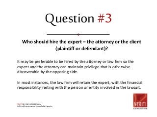 Question #3 
Who should hire the expert – the attorney or the client 
(plaintiff or defendant)? 
It may be preferable to be hired by the attorney or law firm so the 
expert and the attorney can maintain privilege that is otherwise 
discoverable by the opposing side. 
In most instances, the law firm will retain the expert, with the financial 
responsibility resting with the person or entity involved in the lawsuit. 
TRUTHBEHINDNUMBERS.COM 
In-Depth Experience and Unparalleled Expertise 
 