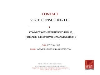 CONTACT 
VERITI CONSULTING LLC 
CONNECT WITH EXPERIENCED FRAUD, 
FORENSIC & ECONOMIC DAMAGES EXPERTS 
CALL: 877-520-1280 
EMAIL: INFO@TRUTHBEHINDNUMBERS.COM 
PRESENTATION BY: VERITI CONSULTING LLC 
8111 E. THOMAS RD. #120 SCOTTSDALE, ARIZONA 85251 
TEL: (877) 520-1280 • EMAIL: INFO@TRUTHBEHINDNUMBERS.COM 
WWW.TRUTHBEHINDNUMBERS.COM 
