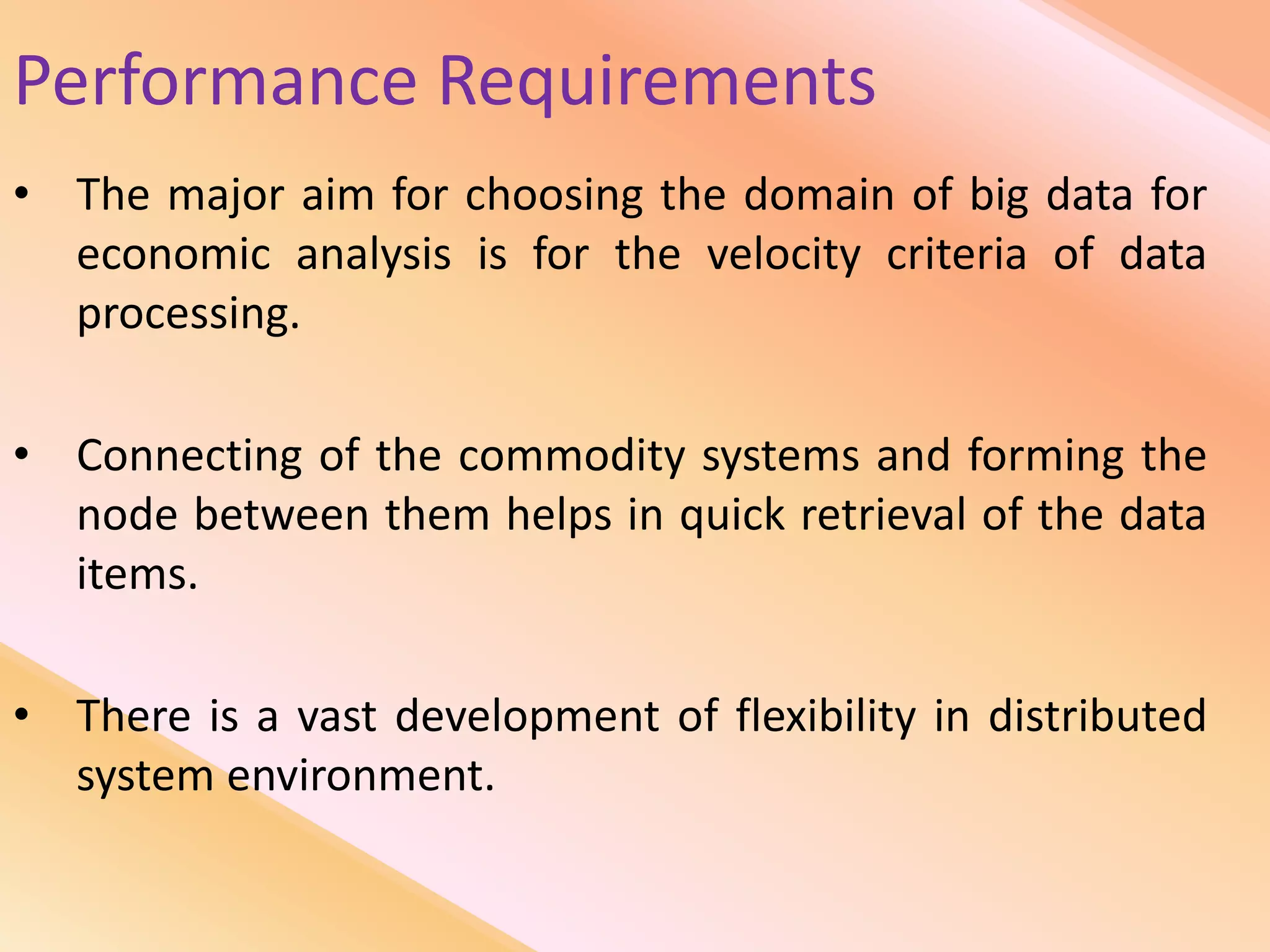 Performance Requirements
• The major aim for choosing the domain of big data for
economic analysis is for the velocity criteria of data
processing.
• Connecting of the commodity systems and forming the
node between them helps in quick retrieval of the data
items.
• There is a vast development of flexibility in distributed
system environment.
 