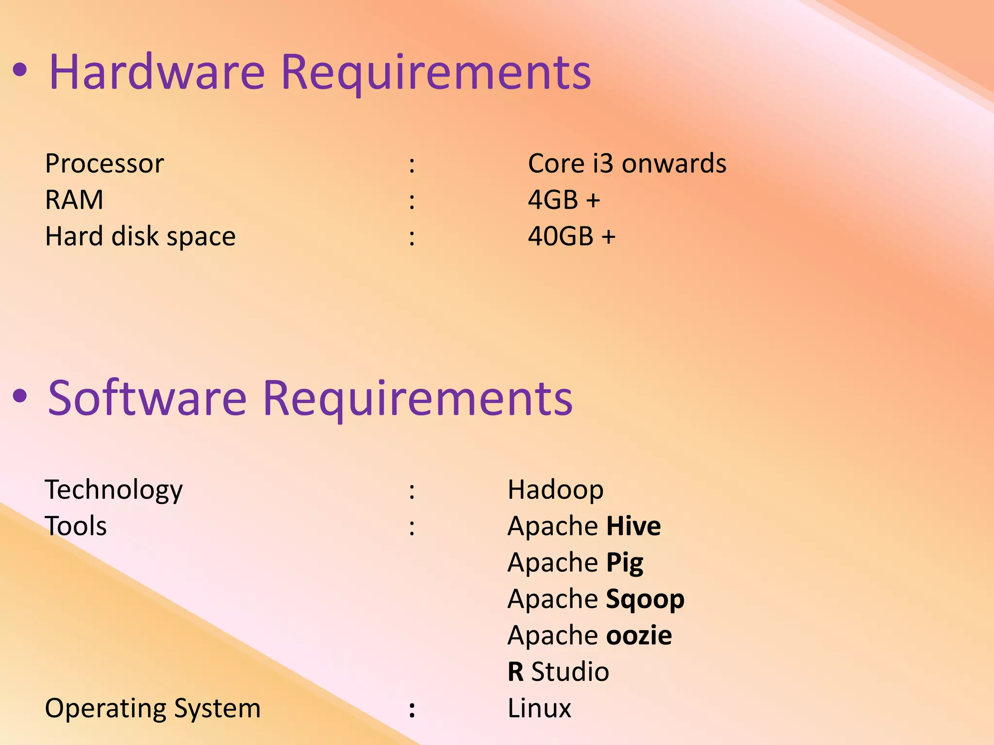 • Hardware Requirements
Processor : Core i3 onwards
RAM : 4GB +
Hard disk space : 40GB +
• Software Requirements
Technology : Hadoop
Tools : Apache Hive
Apache Pig
Apache Sqoop
Apache oozie
R Studio
Operating System : Linux
 